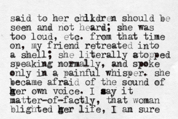 said to her chikdren ll should be seen and not heard; she was too loud, etc. from that time on, my friend retreated i to a shell; she literally atopped s speaking normally, and spoke only in a painful whisper. she became afraid of the sound of ger own voice. h h I aay it s s matter-of-factly, that woman blighted ger life h h , I an sure m n 