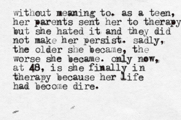 without meaning to. as a teen, her parents sent her to therapy but she hated it and they did not make her persist. sadly, the older she became, the worse she became. only now, at 48, is she finally i therapy because her life had become dire. n 