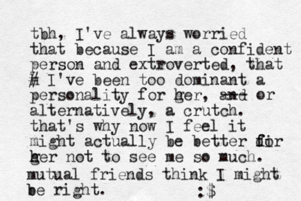 tbh, I've always worried that because I am a confident person and extroverted, that h # I've been too dominant a personality for ger h h , and alternatively, a crutch. that's why now I feel it might actually be better dir f fo ger h h not to see me so much. --- or mutual friends think I might b be right. :$ 