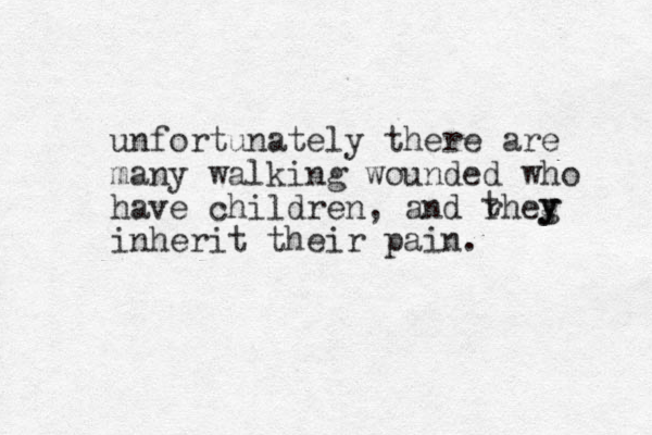 unfortunately there are many walking wounded who have children, and rheg inherit their pain. t y y 