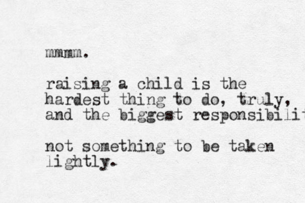 mmmm. raising a child is the hardest thing to do, truly, and the biggest responsibility not something to be taken lightly.