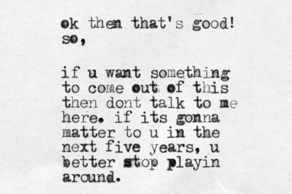 if u want something to come out of this then dont talk to me here. if its gonna matter to u in the next five years, u better stop playin around. ok then that's good! so, 