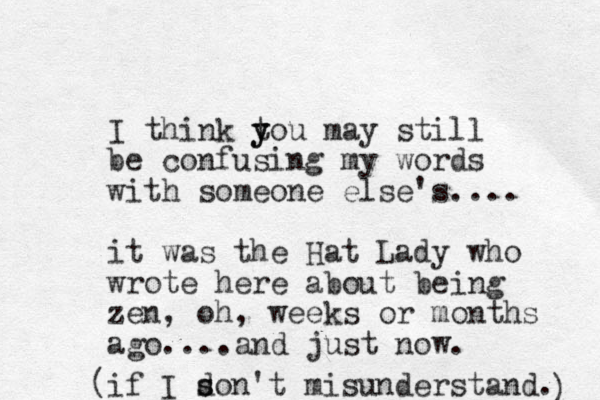 I think tou y y may still be confusing my words with someone else's.... it was the Hat Lady who wrote here about being zen, oh, weeks or months ago....and just now. if I son d s 't misunderstand. ) ( 