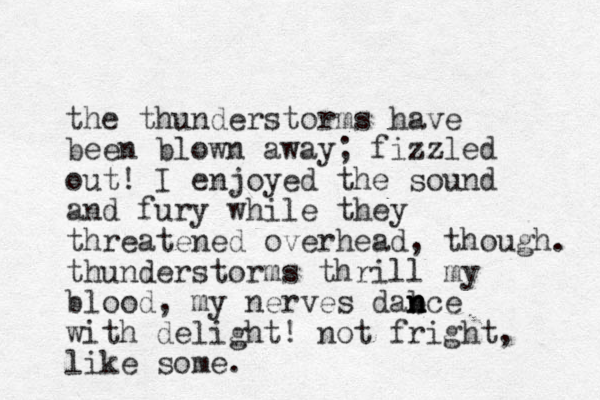 the thunderstorms have been blown away; fizzled out! I enjoyed the sound and fury while they threatened overhead, though. thunderstorms thrill my blood, my nerves dab n n nce with delight! not fright, like some.