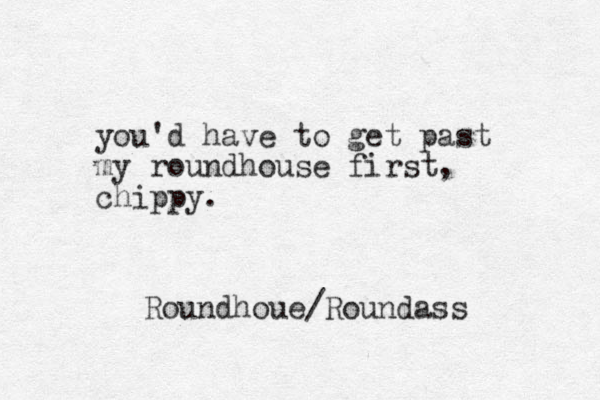 you'd have to get past my roundhouse first, chippy. Roundhoue/Roundass 