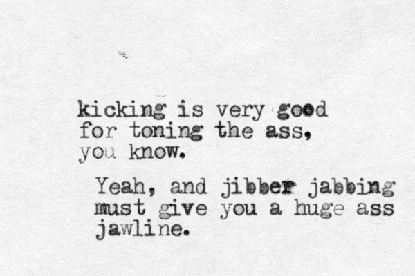 kicking is very good for toning the ass. , you know. Yeah, and jibber jabbing must give you a huge ass jawline.