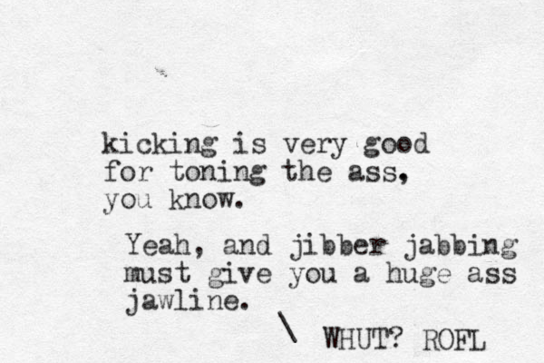 kicking is very good for toning the ass. , you know. Yeah, and jibber jabbing must give you a huge ass jawline. \ WHUT? ROFL 