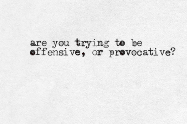 are you trying to be offensive, or provocative? 