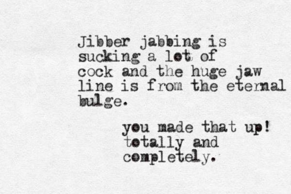 Jibber jabbing is sucking a lot of cock and the huge jaw line is from the eternal bulge. you made that up p! totally and completely. 