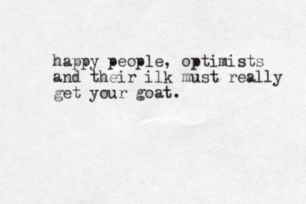 happy people, optimists and their ilk must really get your goat.