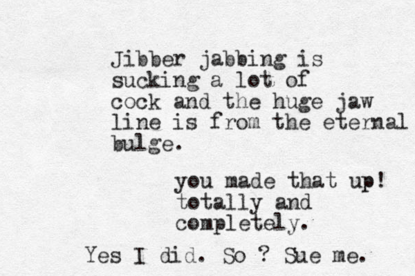 Jibber jabbing is sucking a lot of cock and the huge jaw line is from the eternal bulge. you made that up p! totally and completely. Yes I did. So ? Sue me. 