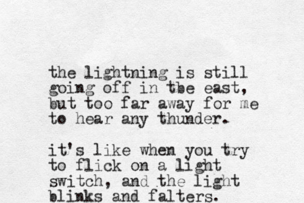 the lightning is still going off in tbe east, but too far away for me to hear any thunder. it's like when you try to flick on a light switch, and the light blinks and falters.