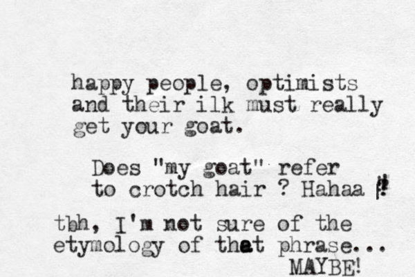 happy people, optimists and their ilk must really get your goat. Does "my goat" refer to crotch hair ? Hahaa ? ! | ! ! tbh, I'm not sure of the etymology of the a at phrase... MAYBE! 