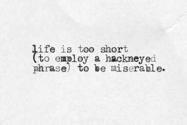 life is too short (to employ a hackneyed phrase) to be miserable. 