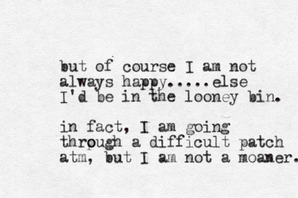 but of course I am not always happy.....else I'd be in the looney bin. in fact, I am going thrpugh o o a difficult patch atm, but I am not a moaner. 