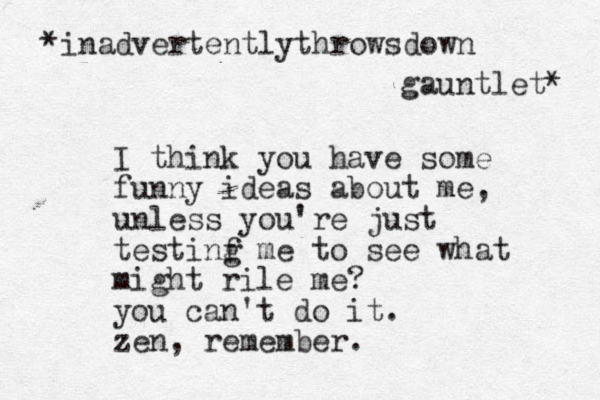 I think you have some funny ideas about me, unless you're just testinf me g to see what might rile me? you can't do it. zen, remember. *inadvertentlythrowsdown gauntlet* 
