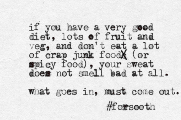 if you have a very good diet, lots of fruit and veg, a d n don't eat a lot of crap junk foodc / \ (or spicy food), your sweat does not smell bad at all. what goes in, must come out. #forsooth
