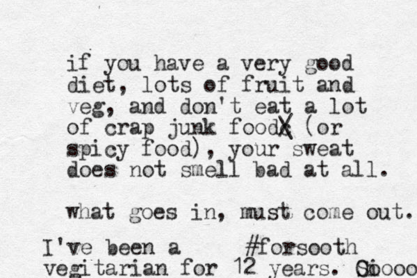 if you have a very good diet, lots of fruit and veg, a d n don't eat a lot of crap junk foodc / \ (or spicy food), your sweat does not smell bad at all. what goes in, must come out. #forsooth I've been a vegitarian for 12 years. O Si oooo 