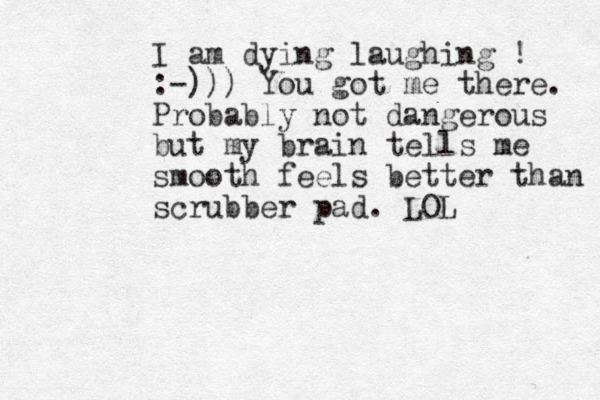 I am dying laughing ! :-))) You got me there. Probably not dangerous but my brain tells me smooth feels better than scrubber pad. LOL