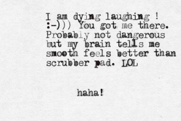 I am dying laughing ! :-))) You got me there. Probably not dangerous but my brain tells me smooth feels better than scrubber pad. LOL haha!