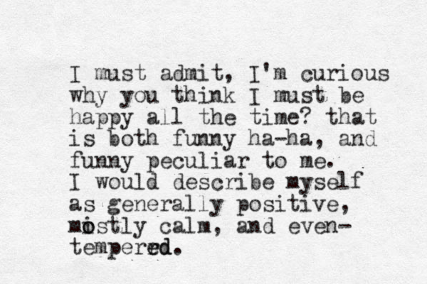 I must admit, I'm curious why you think I must be happy all the time? that is both funny ha-ha, and funny peculiar to me. I would describe myself as generally positive, mistly calm o o , and even- temperr ed ed. 