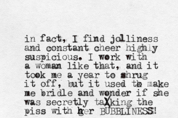 in fact, I find jolliness and constant cheer highly suspicious. I work with a woman like that, and it took me a year to shrug it off, but it used tk o make me bridle and wonder if she was secretly talking the / \ piss with ger h h h BUBBLINESS! 