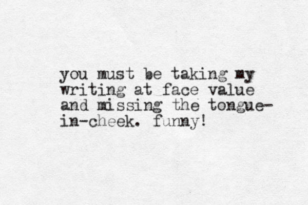 you must be taking my writing at face value and missing the tongue- in-cheek. funny! 