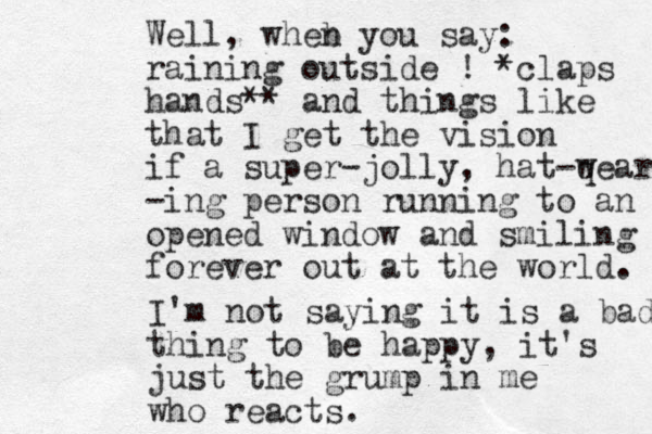 Well, wheb n you say: raining outside ! *claps hands** and things like that I get the vision if a super-jolly , hat-q wear -ing person running to an opened window and smiling forever out at the world. I'm not saying it is a bad t thing to be happy, it's just the grump in me who reacts. 