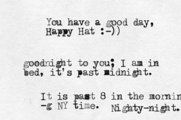 You have a good day, Happy Hat :-)) goodnight to you; I am in bed, it's past midnight. It is past 8 in the morning -g NY time. Nighty-night. 