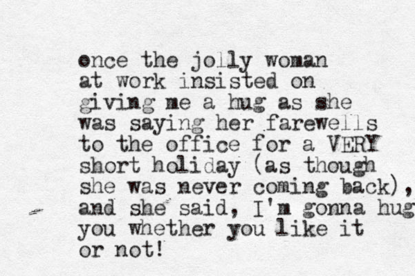 once the jolly woman at work insisted on giving me a hug as she was saying her farewells to the office for a VERY short holiday (as though she was never coming back), and she said, I'm gonna hug you whether you like it or not!