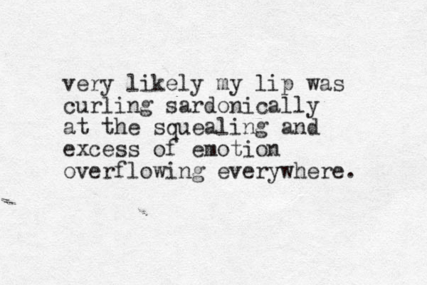 very likely my lip was curling sardonically at the squealing and excess of emotion overflowing everywhere. 