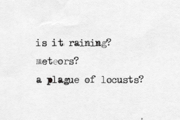 is it raining? meteors? a plague of locusts? 