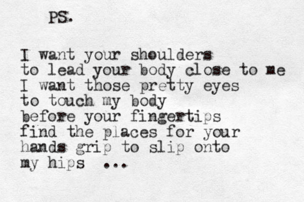 I want your shoulders to lead your body close to me I want those pretty eyes to touch my body before your fingertips find the places for your hands grip to slip onto my hips ... PS. 