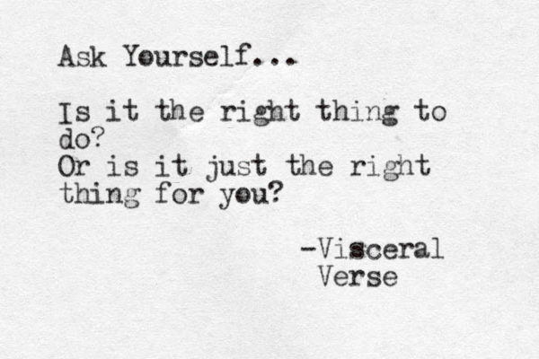 Ask Yourself... Is it the right thing to do? Or is it just the right thing for you? -Visceral Verse 