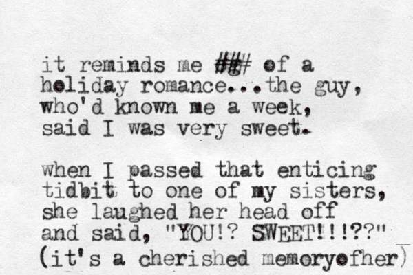 it reminds me og ## # of a holiday romance...the guy, who'd known me a week, said I was very sweet. when I passed that enticing tidbit to one of my sisters, she laughed her head off and said, "YOU!? SWEET!!!??" (it's a cherished memoryofher) 