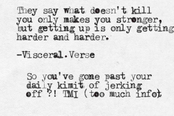 They say what doesn't kill you only makes you stronger, but getting up is only getting harder and harder. -Visceral.Verse So you've gone past your daily kimit of jerking off ?! TMI (too much infot ) 