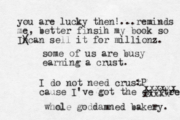 some of us are busy earning a crust. :P I do not need crust cause I've got the entite re re xxxxxx xxxxx whole goddamned bakery. you are lucky the n! ...reminds me, better finsih my book so Incan / \ sell it for millionz. 