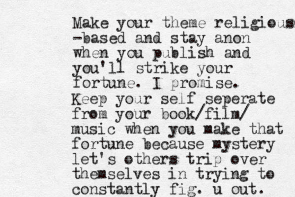 Make your theme religious- -based and stay anon when you publish and you'll strike your fortune. I promise. Keep your self seperate from your book/film/ music when you make that fortune because mystery let's others trip over themselves in trying to constantly fig. u out. 