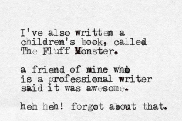 I've also written a children's book, called The Fluff Monster. a friend of mine whi o o is a professional writer said it was awesome. heh heh! forgot about that. 