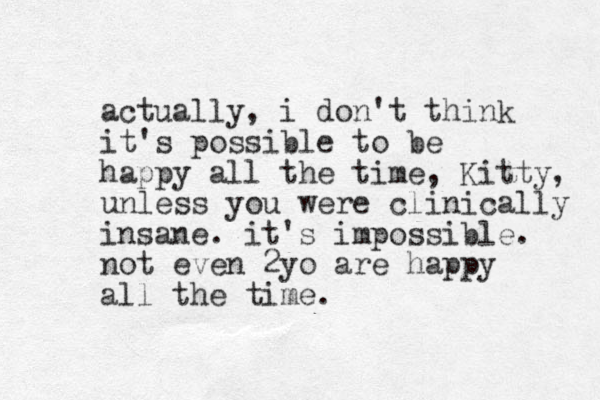 actually, i don't think it's possible to be happy all the time, Kitty, unless you were clinically insane. it's impossible. not eve n 2yo are happy all the time.