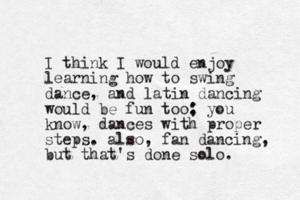 I think I would enjoy learning how to swing dance, and latin dancing would be fun too: ; you know, dances with proper steps. also, fan dancing, but that's done solo. 