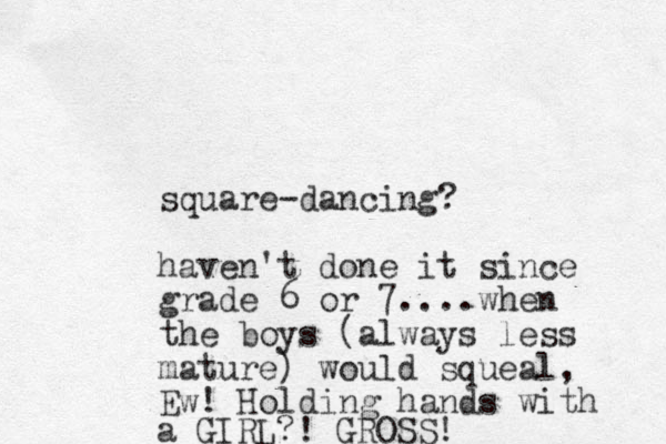 square-dancing? haven't done it since grade 6 or 7....when the boys (always less mature) would squeal, Ew! Holding hands with a GIRL?! GROSS!