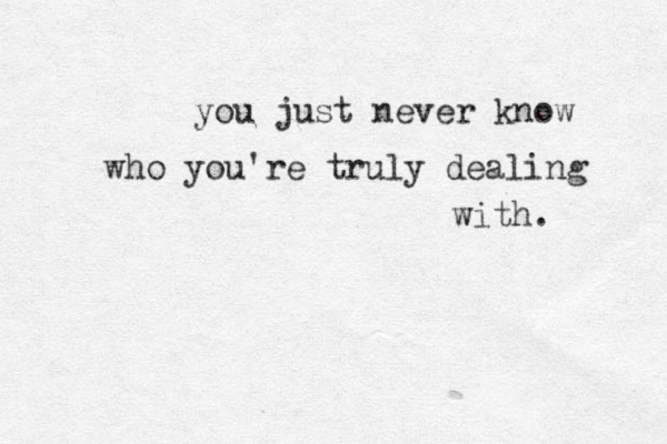 you just never know who you're truly dealing with. 