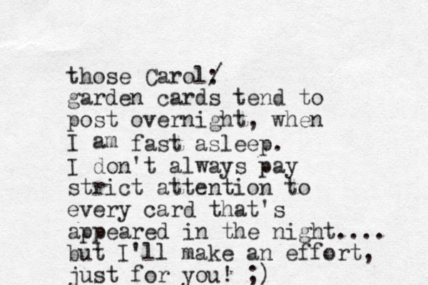 those Carol: / garden cards tend to post overnight, when I am fast asleep. I don't always pay strict attention to every card that's appeared in the night.... but I'll make an effort, just for you! ;)