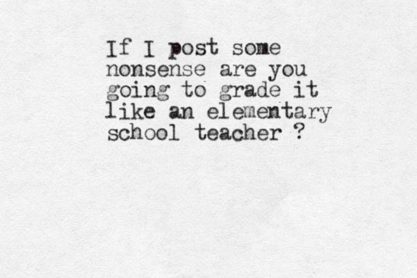 If I post some nonsense are you going to grade it like an elementary school teacher ? 