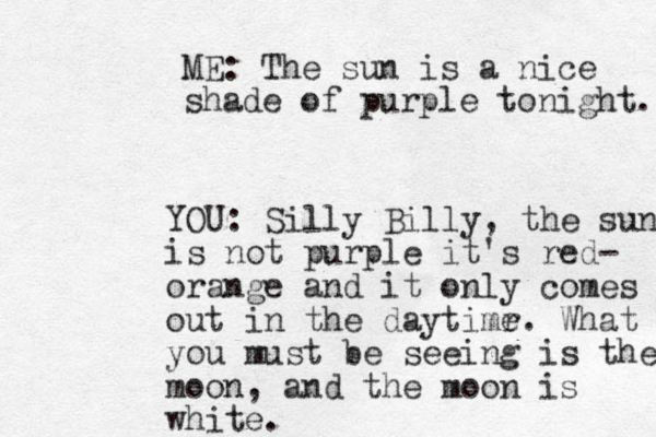 ME: The sun is a nice shade of purple tonight. YOU: Silly Billy, the sun is not purple it's red- orange and it only comes out in the daytimr e. What you must be seeing is the moon, and the moon is white.