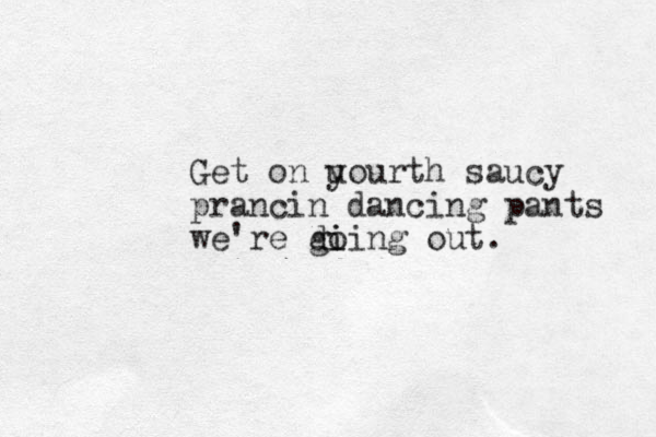 Get on u yourth saucy prancin dancing pants we're di gi oing out. 