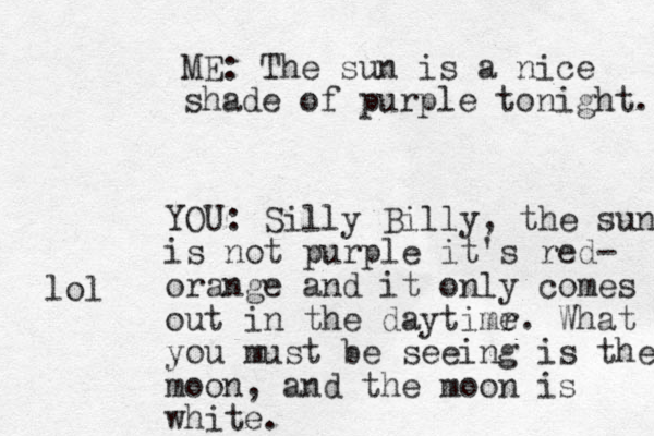 ME: The sun is a nice shade of purple tonight. YOU: Silly Billy, the sun is not purple it's red- orange and it only comes out in the daytimr e. What you must be seeing is the moon, and the moon is white. lol 