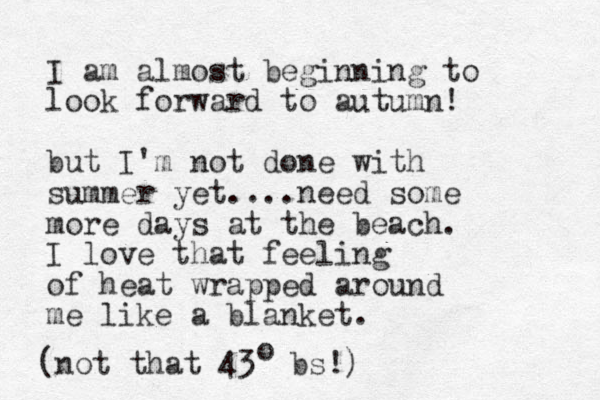 I am almost beginning to look forward to autumn! but I'm not done with summer yet....need some more days at the beach. I love that feeling of heat wrapped around me like a blanket. (not that 43 bs!) o 