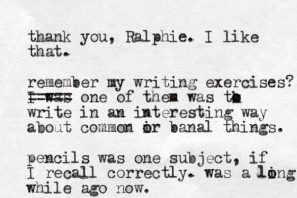 thank you, Ralphie. I like that. remember my writing exercises? I was ===== one of them was tk o o write in an interesting way about common ir o o banal things. pencils was one subject, if I recall correctly. was a ling o o while ago now.